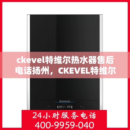 ckevel特维尔热水器售后电话扬州，CKEVEL特维尔热水器扬州售后专线及维修服务指南