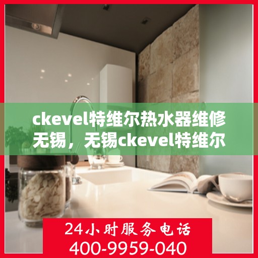 ckevel特维尔热水器维修无锡，无锡ckevel特维尔热水器专业维修服务