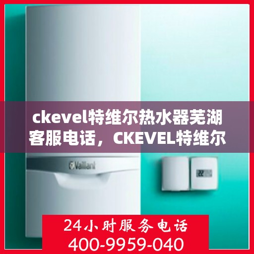 ckevel特维尔热水器芜湖客服电话，CKEVEL特维尔热水器芜湖客服热线及售后服务指南