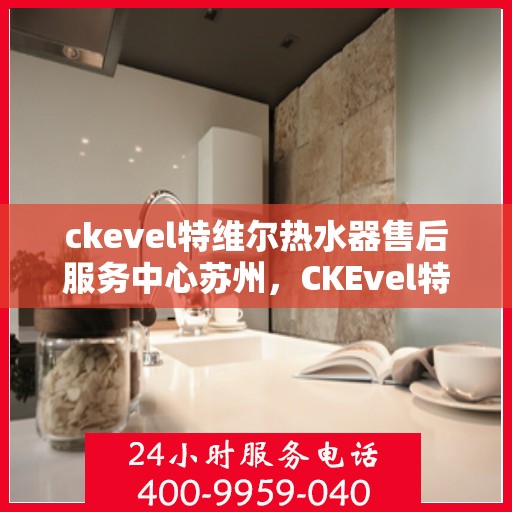 ckevel特维尔热水器售后服务中心苏州，CKEvel特维尔热水器苏州售后服务中心，专业维修，贴心服务