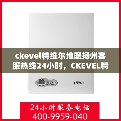 ckevel特维尔地暖扬州客服热线24小时，CKEVEL特维尔地暖扬州全天候客服热线，暖心服务不打烊
