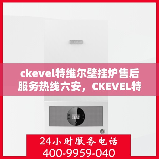 ckevel特维尔壁挂炉售后服务热线六安，CKEVEL特维尔壁挂炉六安售后服务热线详解
