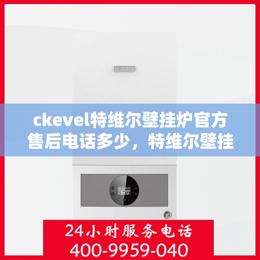ckevel特维尔壁挂炉官方售后电话多少，特维尔壁挂炉售后热线及服务指南